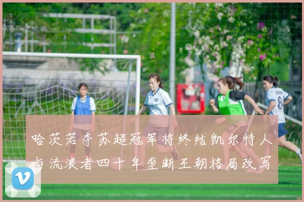 哈茨若夺苏超冠军将终结凯尔特人与流浪者四十年垄断王朝格局改写
